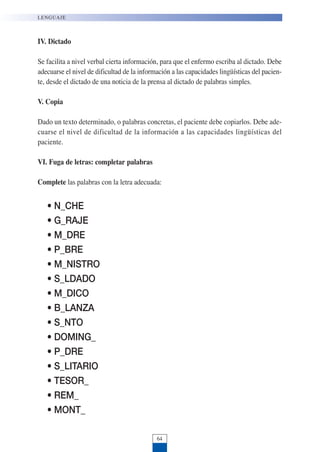 IV. Dictado
Se facilita a nivel verbal cierta información, para que el enfermo escriba al dictado. Debe
adecuarse el nivel de dificultad de la información a las capacidades lingüísticas del pacien-
te, desde el dictado de una noticia de la prensa al dictado de palabras simples.
V. Copia
Dado un texto determinado, o palabras concretas, el paciente debe copiarlos. Debe ade-
cuarse el nivel de dificultad de la información a las capacidades lingüísticas del
paciente.
VI. Fuga de letras: completar palabras
Complete las palabras con la letra adecuada:
• N_CHE
• G_RAJE
• M_DRE
• P_BRE
• M_NISTRO
• S_LDADO
• M_DICO
• B_LANZA
• S_NTO
• DOMING_
• P_DRE
• S_LITARIO
• TESOR_
• REM_
• MONT_
LENGUAJE
64
 