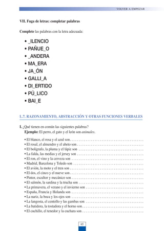VII. Fuga de letras: completar palabras
Complete las palabras con la letra adecuada:
• _ILENCIO
• PAÑUE_O
• _ANDERA
• MA_ERA
• JA_ÓN
• GALLI_A
• DI_ERTIDO
• PÚ_LICO
• BAI_E
L.7. RAZONAMIENTO, ABSTRACCIÓN Y OTRAS FUNCIONES VERBALES
I. ¿Qué tienen en común las siguientes palabras?
Ejemplo: El perro, el gato y el león son animales.
• El blanco, el rosa y el azul son. . . . . . . . . . . . . . . . . . . . . . . . . . . . . . . . . . . . . . . . . .
• El rosal, el almendro y el abeto son . . . . . . . . . . . . . . . . . . . . . . . . . . . . . . . . . . . . . .
• El bolígrafo, la pluma y el lápiz son . . . . . . . . . . . . . . . . . . . . . . . . . . . . . . . . . . . . .
• La falda, las medias y el jersey son . . . . . . . . . . . . . . . . . . . . . . . . . . . . . . . . . . . . . .
• El ron, el vino y la cerveza son . . . . . . . . . . . . . . . . . . . . . . . . . . . . . . . . . . . . . . . . .
• Madrid, Barcelona y Toledo son . . . . . . . . . . . . . . . . . . . . . . . . . . . . . . . . . . . . . . . .
• El avión, la moto y el tren son . . . . . . . . . . . . . . . . . . . . . . . . . . . . . . . . . . . . . . . . . .
• El dos, el cinco y el nueve son. . . . . . . . . . . . . . . . . . . . . . . . . . . . . . . . . . . . . . . . . .
• Pintor, escultor y mecánico son . . . . . . . . . . . . . . . . . . . . . . . . . . . . . . . . . . . . . . . . .
• El salmón, la sardina y la trucha son . . . . . . . . . . . . . . . . . . . . . . . . . . . . . . . . . . . . .
• La primavera, el verano y el invierno son . . . . . . . . . . . . . . . . . . . . . . . . . . . . . . . . .
• España, Francia y Holanda son . . . . . . . . . . . . . . . . . . . . . . . . . . . . . . . . . . . . . . . . .
• La nariz, la boca y los ojos son . . . . . . . . . . . . . . . . . . . . . . . . . . . . . . . . . . . . . . . . .
• La langosta, el centollo y las gambas son . . . . . . . . . . . . . . . . . . . . . . . . . . . . . . . . .
• La batidora, la tostadora y el horno son. . . . . . . . . . . . . . . . . . . . . . . . . . . . . . . . . . .
• El cuchillo, el tenedor y la cuchara son . . . . . . . . . . . . . . . . . . . . . . . . . . . . . . . . . . .
VOLVER A EMPEZAR
65
 