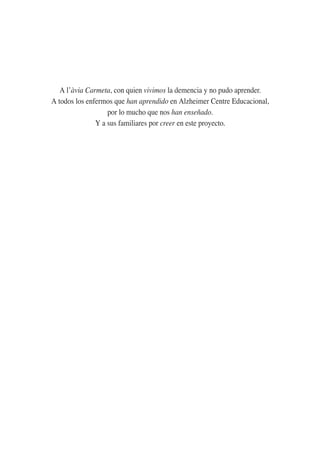 A l’àvia Carmeta, con quien vivimos la demencia y no pudo aprender.
A todos los enfermos que han aprendido en Alzheimer Centre Educacional,
por lo mucho que nos han enseñado.
Y a sus familiares por creer en este proyecto.
 