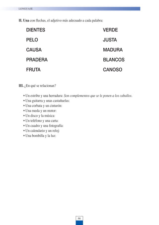 LENGUAJE
66
II. Una con flechas, el adjetivo más adecuado a cada palabra:
DIENTES VERDE
PELO JUSTA
CAUSA MADURA
PRADERA BLANCOS
FRUTA CANOSO
III. ¿En qué se relacionan?
• Un estribo y una herradura: Son complementos que se le ponen a los caballos.
• Una guitarra y unas castañuelas:
• Una corbata y un cinturón:
• Una rueda y un motor:
• Un disco y la música:
• Un teléfono y una carta:
• Un cuadro y una fotografía:
• Un calendario y un reloj:
• Una bombilla y la luz:
 