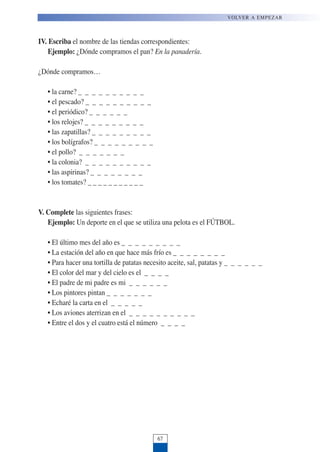 VOLVER A EMPEZAR
67
IV. Escriba el nombre de las tiendas correspondientes:
Ejemplo: ¿Dónde compramos el pan? En la panadería.
¿Dónde compramos…
• la carne? _ _ _ _ _ _ _ _ _ _
• el pescado? _ _ _ _ _ _ _ _ _ _
• el periódico? _ _ _ _ _ _
• los relojes? _ _ _ _ _ _ _ _ _
• las zapatillas? _ _ _ _ _ _ _ _ _
• los bolígrafos? _ _ _ _ _ _ _ _ _
• el pollo? _ _ _ _ _ _ _
• la colonia? _ _ _ _ _ _ _ _ _ _
• las aspirinas? _ _ _ _ _ _ _ _
• los tomates? _ _ _ _ _ _ _ _ _ _ _
V. Complete las siguientes frases:
Ejemplo: Un deporte en el que se utiliza una pelota es el FÚTBOL.
• El último mes del año es _ _ _ _ _ _ _ _ _
• La estación del año en que hace más frío es _ _ _ _ _ _ _ _
• Para hacer una tortilla de patatas necesito aceite, sal, patatas y _ _ _ _ _ _
• El color del mar y del cielo es el _ _ _ _
• El padre de mi padre es mi _ _ _ _ _ _
• Los pintores pintan _ _ _ _ _ _ _
• Echaré la carta en el _ _ _ _ _
• Los aviones aterrizan en el _ _ _ _ _ _ _ _ _ _
• Entre el dos y el cuatro está el número _ _ _ _
 