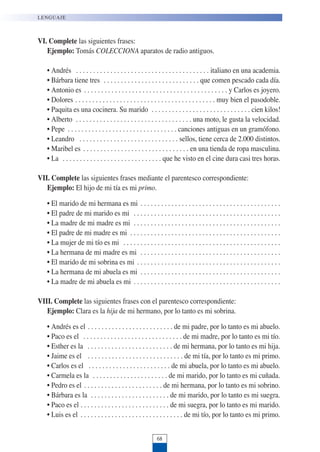 68
LENGUAJE
VI. Complete las siguientes frases:
Ejemplo: Tomás COLECCIONA aparatos de radio antiguos.
• Andrés . . . . . . . . . . . . . . . . . . . . . . . . . . . . . . . . . . . . . . . italiano en una academia.
• Bárbara tiene tres . . . . . . . . . . . . . . . . . . . . . . . . . . . . que comen pescado cada día.
• Antonio es . . . . . . . . . . . . . . . . . . . . . . . . . . . . . . . . . . . . . . . . . . y Carlos es joyero.
• Dolores . . . . . . . . . . . . . . . . . . . . . . . . . . . . . . . . . . . . . . . . . muy bien el pasodoble.
• Paquita es una cocinera. Su marido . . . . . . . . . . . . . . . . . . . . . . . . . . . . . cien kilos!
• Alberto . . . . . . . . . . . . . . . . . . . . . . . . . . . . . . . . . . una moto, le gusta la velocidad.
• Pepe . . . . . . . . . . . . . . . . . . . . . . . . . . . . . . . . canciones antiguas en un gramófono.
• Leandro . . . . . . . . . . . . . . . . . . . . . . . . . . . . . sellos, tiene cerca de 2.000 distintos.
• Maribel es . . . . . . . . . . . . . . . . . . . . . . . . . . . . . . . en una tienda de ropa masculina.
• La . . . . . . . . . . . . . . . . . . . . . . . . . . . . . que he visto en el cine dura casi tres horas.
VII. Complete las siguientes frases mediante el parentesco correspondiente:
Ejemplo: El hijo de mi tía es mi primo.
• El marido de mi hermana es mi . . . . . . . . . . . . . . . . . . . . . . . . . . . . . . . . . . . . . . . . .
• El padre de mi marido es mi . . . . . . . . . . . . . . . . . . . . . . . . . . . . . . . . . . . . . . . . . . .
• La madre de mi madre es mi . . . . . . . . . . . . . . . . . . . . . . . . . . . . . . . . . . . . . . . . . . .
• El padre de mi madre es mi . . . . . . . . . . . . . . . . . . . . . . . . . . . . . . . . . . . . . . . . . . . .
• La mujer de mi tío es mi . . . . . . . . . . . . . . . . . . . . . . . . . . . . . . . . . . . . . . . . . . . . . .
• La hermana de mi madre es mi . . . . . . . . . . . . . . . . . . . . . . . . . . . . . . . . . . . . . . . . .
• El marido de mi sobrina es mi . . . . . . . . . . . . . . . . . . . . . . . . . . . . . . . . . . . . . . . . . .
• La hermana de mi abuela es mi . . . . . . . . . . . . . . . . . . . . . . . . . . . . . . . . . . . . . . . . .
• La madre de mi abuela es mi . . . . . . . . . . . . . . . . . . . . . . . . . . . . . . . . . . . . . . . . . . .
VIII. Complete las siguientes frases con el parentesco correspondiente:
Ejemplo: Clara es la hija de mi hermano, por lo tanto es mi sobrina.
• Andrés es el . . . . . . . . . . . . . . . . . . . . . . . . . de mi padre, por lo tanto es mi abuelo.
• Paco es el . . . . . . . . . . . . . . . . . . . . . . . . . . . . . de mi madre, por lo tanto es mi tío.
• Esther es la . . . . . . . . . . . . . . . . . . . . . . . . . de mi hermana, por lo tanto es mi hija.
• Jaime es el . . . . . . . . . . . . . . . . . . . . . . . . . . . . de mi tía, por lo tanto es mi primo.
• Carlos es el . . . . . . . . . . . . . . . . . . . . . . . . de mi abuela, por lo tanto es mi abuelo.
• Carmela es la . . . . . . . . . . . . . . . . . . . . . . de mi marido, por lo tanto es mi cuñada.
• Pedro es el . . . . . . . . . . . . . . . . . . . . . . . de mi hermana, por lo tanto es mi sobrino.
• Bárbara es la . . . . . . . . . . . . . . . . . . . . . . . de mi marido, por lo tanto es mi suegra.
• Paco es el . . . . . . . . . . . . . . . . . . . . . . . . . . de mi suegra, por lo tanto es mi marido.
• Luis es el . . . . . . . . . . . . . . . . . . . . . . . . . . . . . . de mi tío, por lo tanto es mi primo.
 
