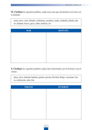IX. Clasifique las siguientes palabras, según sean cosas que encontramos en el mar o en
la montaña:
arena, nieve, setas, flotador, colchoneta, cazadores, toalla, sombrilla, tiburón, abe-
tos, bañador, barcos, peces, lobos, bañistas, río
VOLVER A EMPEZAR
69
MAR MONTAÑA
X. Clasifique las siguientes palabras según estén relacionadas con el invierno o con el
verano:
playa, nieve, bufanda, bañador, guantes, piscina, Navidad, abrigo, vacaciones, bar-
ca, calefacción, calor, frío
VERANO INVIERNO
 