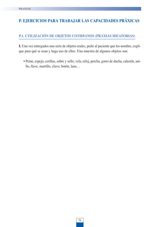 P. EJERCICIOS PARA TRABAJAR LAS CAPACIDADES PRÁXICAS
P.1. UTILIZACIÓN DE OBJETOS COTIDIANOS (PRAXIAS IDEATORIAS)
I. Una vez entregados una serie de objetos reales, pedir al paciente que los nombre, expli-
que para qué se usan y haga uso de ellos. Una muestra de algunos objetos son:
• Peine, espejo, cerillas, sobre y sello, vela, reloj, percha, gorro de ducha, calcetín, ani-
llo, llave, martillo, clavo, botón, lana…
PRAXIAS
76
 