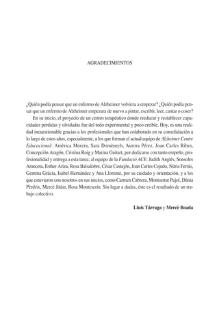 AGRADECIMIENTOS
¿Quién podía pensar que un enfermo de Alzheimer volviera a empezar? ¿Quién podía pen-
sar que un enfermo de Alzheimer empezara de nuevo a pintar, escribir, leer, cantar o coser?
En su inicio, el proyecto de un centro terapéutico donde reeducar y restablecer capa-
cidades perdidas y olvidadas fue del todo experimental y poco creíble. Hoy, es una reali-
dad incuestionable gracias a los profesionales que han colaborado en su consolidación a
lo largo de estos años, especialmente, a los que forman el actual equipo de Alzheimer Centre
Educacional: Amèrica Morera, Sara Domènech, Aurora Pérez, Joan Carles Ribes,
Concepción Aragón, Cristina Roig y Marina Guitart, por dedicarse con tanto empeño, pro-
fesionalidad y entrega a esta tarea; al equipo de la Fundació ACE: Judith Anglés, Sonsoles
Aranceta, Esther Ariza, Rosa Balsalobre, César Castejón, Joan Carles Cejudo, Núria Ferrás,
Gemma Gràcia, Isabel Hernández y Ana Llorente, por su cuidado y orientación, y a los
que estuvieron con nosotros en sus inicios, como Carmen Cabrera, Montserrat Pujol, Dúnia
Pèrdrix, Mercè Jódar, Rosa Monteserín. Sin lugar a dudas, éste es el resultado de un tra-
bajo colectivo.
Lluís Tárraga y Mercè Boada
 