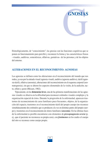G
GNOSIAS
Etimológicamente, de “conocimiento”, las gnosias son las funciones cognitivas que se
ponen en funcionamiento para percibir y reconocer la forma y las características físicas
–visuales, auditivas, somestésicas, olfativas, gustativas– de las personas y de los objetos
del entorno.
ALTERACIONES EN EL RECONOCIMIENTO: AGNOSIAS
Las agnosias se definen como las alteraciones en el reconocimiento del mundo que nos
rodea, ya sea por la entrada visual (agnosia visual), auditiva (agnosia auditiva), táctil (agno-
sia táctil), olfativa (anosmia), alteraciones del reconocimiento en el esquema corporal (aso-
matognosia), sin que se alteren los aspectos elementales de la visión, de la audición, tac-
to, olfato y gusto (Hécaen, 1982).
Típicamente, en las demencias leves, una de las primeras manifestaciones de las agno-
sias visuales se observa en la dificultad para reconocer estímulos visuales complejos y la
organización espacial de éstos. Durante la progresión de la enfermedad, aparecen tras-
tornos de reconocimiento de caras familiares poco frecuentes, objetos, de la organiza-
ción del espacio, trastornos en el reconocimiento táctil del propio cuerpo (no reconoce
simultáneamente dos estímulos que se producen a la vez en distintas partes del propio cuer-
po) y trastornos en el reconocimiento de olores familiares (anosmia). En las últimas fases
de la enfermedad es posible encontrarse con elementos de prosopoagnosia severa (p.
ej., que el paciente no reconozca su propia cara), con fenómenos en los cuales el cuerpo
del otro se reconoce como cuerpo propio.
85
 