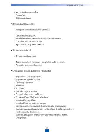 – Asociación imagen-palabra.
– Fotografías.
– Objetos cotidianos.
• Reconocimiento de colores
– Percepción cromática (concepto de color):
Denominación del color.
Reconocimiento de objetos asociados a su color habitual.
Conceptos básicos: oscuro-claro.
Apareamiento de grupos de colores.
• Reconocimiento facial
– Reconocimiento de caras:
Reconocimiento de familiares y amigos (biografía personal).
Personajes conocidos (famosos).
• Organización espacial, percepción y lateralidad
– Organización visual del espacio.
– Organización espacial horaria.
– Caminos y laberintos.
– Arabescos.
– Geoplanos.
– Ejercicios de pre-escritura.
– Copiar dibujos en una cuadrícula.
– Reproducción de dibujos con adhesivos.
– Localización geográfica.
– Localización de las partes del cuerpo.
– Entretenimientos: búsqueda de diferencias entre dos imágenes.
– Ejercicios de conceptos espaciales (arriba, abajo, derecha, izquierda…).
– Similitudes entre dos dibujos.
– Ejercicios práxicos de orientación y coordinación visual-motora.
– Crucigramas.
87
VOLVER A EMPEZAR
 