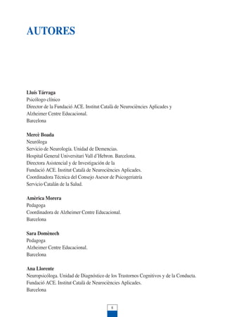 AUTORES
Lluís Tárraga
Psicólogo clínico
Director de la Fundació ACE. Institut Català de Neurociències Aplicades y
Alzheimer Centre Educacional.
Barcelona
Mercè Boada
Neuróloga
Servicio de Neurología. Unidad de Demencias.
Hospital General Universitari Vall d’Hebron. Barcelona.
Directora Asistencial y de Investigación de la
Fundació ACE. Institut Català de Neurociències Aplicades.
Coordinadora Técnica del Consejo Asesor de Psicogeriatría
Servicio Catalán de la Salud.
Amèrica Morera
Pedagoga
Coordinadora de Alzheimer Centre Educacional.
Barcelona
Sara Domènech
Pedagoga
Alzheimer Centre Educacional.
Barcelona
Ana Llorente
Neuropsicóloga. Unidad de Diagnóstico de los Trastornos Cognitivos y de la Conducta.
Fundació ACE. Institut Català de Neurociències Aplicades.
Barcelona
8
 