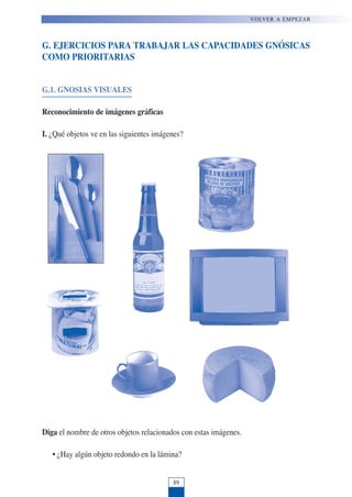 G. EJERCICIOS PARA TRABAJAR LAS CAPACIDADES GNÓSICAS
COMO PRIORITARIAS
G.1. GNOSIAS VISUALES
Reconocimiento de imágenes gráficas
I. ¿Qué objetos ve en las siguientes imágenes?
Diga el nombre de otros objetos relacionados con estas imágenes.
• ¿Hay algún objeto redondo en la lámina?
89
VOLVER A EMPEZAR
 
