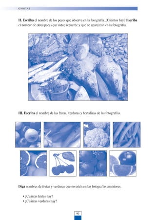 II. Escriba el nombre de los peces que observa en la fotografía. ¿Cuántos hay? Escriba
el nombre de otros peces que usted recuerde y que no aparezcan en la fotografía.
III. Escriba el nombre de las frutas, verduras y hortalizas de las fotografías.
Diga nombres de frutas y verduras que no estén en las fotografías anteriores.
• ¿Cuántas frutas hay?
• ¿Cuántas verduras hay?
90
GNOSIAS
 
