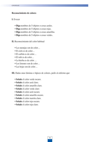 Reconocimiento de colores
I. Evocar
• Diga nombres de 5 objetos o cosas azules.
• Diga nombres de 5 objetos o cosas rojas.
• Diga nombres de 5 objetos o cosas amarillas.
• Diga nombres de 5 objetos o cosas verdes.
II. Reconocimiento del color habitual
• Las naranjas son de color…
• El cielo es de color…
• El carbón es de color…
• El rubí es de color…
• La hierba es de color …
• Los limones son de color…
• Las hojas son de color…
III. Dadas unas láminas o lápices de colores, pedir al enfermo que:
• Señale el color verde oscuro.
• Señale el color azul claro.
• Señale el color amarillo claro.
• Señale el color verde claro
• Señale el color azul oscuro.
• Señale el color amarillo oscuro.
• Señale el color marrón claro.
• Señale el color rojo oscuro.
• Señale el color rojo claro.
94
GNOSIAS
 