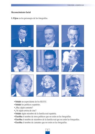 Reconocimiento facial
I. Fíjese en los personajes de las fotografías.
• Señale un expresidente de los EE.UU.
• Señale los políticos españoles.
• ¿Hay algún cantante?
• ¿Ve algún artista de cine?
• Señale algún miembro de la familia real española.
• Escriba el nombre de otros políticos que no estén en las fotografías.
• Escriba el nombre de miembros de la familia real que no estén las fotografías.
• Escriba el nombre de cantantes que no estén en las fotografías.
95
VOLVER A EMPEZAR
 