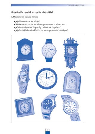 Organización espacial, percepción y lateralidad
I. Organización espacial horaria
• ¿Qué hora marcan los relojes?
• Señale con un círculo los relojes que marquen la misma hora.
• ¿Cuántos relojes son de pared y cuántos son de pulsera?
• ¿Qué actividad realiza Usted a las horas que marcan los relojes?
97
VOLVER A EMPEZAR
 