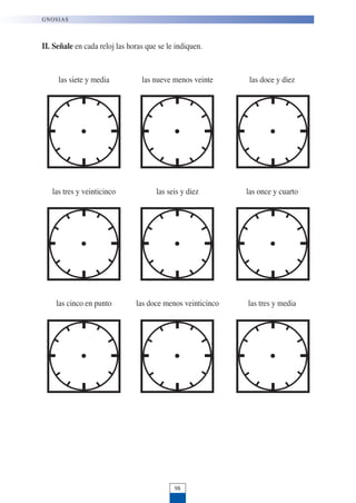 II. Señale en cada reloj las horas que se le indiquen.
las siete y media las nueve menos veinte las doce y diez
las tres y veinticinco las seis y diez las once y cuarto
las cinco en punto las doce menos veinticinco las tres y media
98
GNOSIAS
 