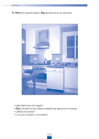 VI. Observe la siguiente imagen. Diga qué parte de la casa representa.
• ¿Qué objetos hay en la imagen?
• Diga el nombre de cinco objetos cuadrados que aparezcan en la imagen.
• ¿Dónde está el horno?
• ¿Y el cazo, los platos y el escurridor?
102
GNOSIAS
 