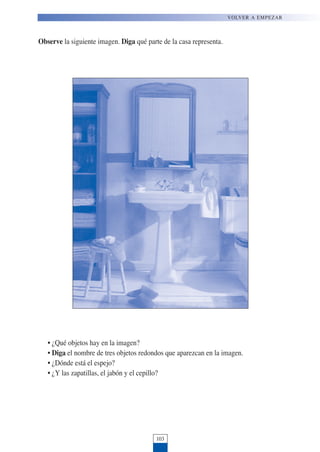 Observe la siguiente imagen. Diga qué parte de la casa representa.
• ¿Qué objetos hay en la imagen?
• Diga el nombre de tres objetos redondos que aparezcan en la imagen.
• ¿Dónde está el espejo?
• ¿Y las zapatillas, el jabón y el cepillo?
103
VOLVER A EMPEZAR
 