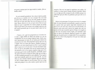 me gusta y porque para eso sigo siendo tu madre. ¿Me en-
tendió, señor?
Sí, ya te entendí, grandecita. Vas a hacer todo lo posible
pero de vez en cuando se te va a escapar. No es un mal
acuerdo. Pero, además, que yo sea más grande no quiere
decir que vos seas más vieja. No sé, yo al menos no te veo
vieja. Bueno, ahora no te veo, así que estuvo bien eso que
dijiste de que te agarrabas las manos porque así puedo
seguir lo que hacés. Ah, así que es mi cumple, mirá vos. ¿En
qué estaría pensando que se me pasó tanto? ¿Qué me vas
a regalar?
-Vamos a ver: ¿qué me preguntaría yo si tuviera tre-
ce años y algún adulto me dijera que pronto va a ser mi
cumpleaños? De eso no tengo ninguna duda. Podré estar
más vieja (aunque no tanto, eh, no tanto), pero todavía me
acuerdo de esas cosas. Me preguntaría por lo que me van
a regalar. Pero va a tener que esperar, caballero, porque el
regalo va a ser una sorpresa para ese día. Lo que te puedo
decir es que no va a ser una cosa. A mí me encantaría rega-
larte, yo qué sé, una pelota. Pero me di cuenta de que eso
me gustaría a mí y yo no quiero regalar te algo para el fu-
turo, para que lo uses cuando despiertes. ¿Entendés, amor?
No quiero hacerme la trampa de darte algo que me deje a
mí más tranquila pensando en más adelante. Yo no quiero
estar más tranquila, quiero que vos estés más fel... no, más
feliz no, más contento. Quiero regalarte algo que disfrutes
ese día y ningún objeto te serviría ahora. Pero no te digo
nada más porque te vas a dar cuenta y quiero que sea una
24
sorpresa. Una vez con papá te regalamos una salida a la
cancha y a comer pizza cuando terminó el partido. Ahora
va a ser algo parecido, aunque de salir ni hablar porque vos
sabés bien que por ahora no podemos; pero por ahí va a ir
la cosa.
Bueno, no te preocupes. Yosé que no me vaya ir a ningún
lado. Ya estoy bastante acostumbrado a esperar, así que me
va a gustar tener que esperar algo lindo. Entiendo eso de
que no va a ser una cosa, como la vez esa del partido y la
pizzeria, pero para serte sincero los regalos que más me
gustan son los que se pueden agarrar. Porque si un regalo no
es una cosa, me parece menos regalo, ¿me entendés? ¿Qué
hace un tipo (o un Eduardo, digamos) cuando se le regala
algo que no puede poner en ningún lado? No sé, grandecita,
no me vaya hacer más preguntas. Creo que vaya dejar que
me sorprendas.
25
 