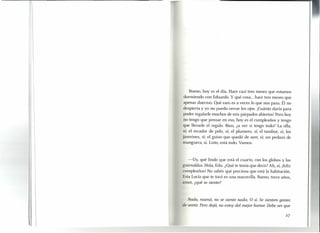 Bueno, hoyes el día. Hace casi tres meses que estamos
durmiendo con Eduardo. Y qué cosa ... hace tres meses que
apenas duermo. Qué raro es a veces lo que nos pasa. Él no
despierta y yo no puedo cerrar los ojos. ¡Cuánto daría para
poder regalarle muchos de mis párpados abiertos! Pero hoy
no tengo que pensar en eso, hoyes el cumpleaños y tengo
que llevarle el regalo. Bien, ¿a ver si tengo todo? La olla,
si; el secador de pelo, sí; el plumero, sí; el tambor, sí; los
jazmines, sí: el guiso que quedó de ayer, sí; un pedazo de
manguera, sí. Listo, está todo. Vamos.
-Uy, qué lindo que está el cuarto, con los globos y las
guirnaldas. Hola, Edu. ¿Qué te tenía que decir? Ah, sí, ¡feliz
cumpleaños! No sabés qué preciosa que está la habitación.
Esta Lucía que te tocó es una maravilla. Bueno, trece años,
amor, ¿qué se siente?
Nada, mamá, no se siente nada. O sí. Se sienten ganas
de sentir. Pero dejá, no estoy del mejor humor. Debe ser que
 