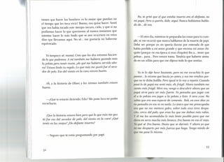 tienen que hacer los hombres es lo mejor que puedan en
el tiempo que les toca vivir? Bueno, eso quise hacer. Sentí
que nos había tocado este tiempo oscuro, cielo, y que si no
podíamos hacer lo que queríamos al menos teníamos que
intentar hacer lo más lindo que se nos ocurriera en estos
días que llevamos aquí. No sé... me gustaría no haberme
equivocado.
Yo tampoco sé, mamá. Creo que los dos estamos hacien-
do lo que podemos. A mí también me hubiera gustado más
la pelota pero tenés razón, ¿de qué me hubiera servido aho-
ra? Estuvo lindo tu regalo. Lo que más me gustó fue el seca-
dor de pelo. Eso del viento en la cara estuvo bueno.
Ah, Y la historia de Ulises y las sirenas también estuvo
buena.
-¿Qué te estarás diciendo, Edu? Me pone loca no poder
escucharte.
¡Que la historia estuvo bien pero que lo que más me gus~
tó fue eso del secador de pelo, del viento en la cara! ¿Que
tenés en las orejas? ¿Un elefante muerto?
-Seguro que te estás preguntando por papi.
32
No, te grité que el que estaba muerto era el elefante, no
mi papá. Pero si querés, dale, seguí. Nunca habíamos habla-
do de... de eso.
-El otro día, mientras te preparaba las cosas para tu cum-
ple, se me ocurrió que nunca hablamos de la muerte de papi.
Debe ser porque yo no quería darme por enterada de que
había perdido a mi amor grande y que encima mi amor chi-
quito (porque en esa época sí eras chiquito) iba a... tener que
pelear... para ... Pero estuve tonta. Tendría que haberte senta-
do en un sillón para que me dijeras todo lo que sentías.
Ya te lo dije hace bastante, pero no me escuchás lo que
pienso ... lo mismo que hacía yo antes, y vos me retabas por-
que no te daba bolilla. Pero igual te lo vaya repetir. Cuando
pasó lo de papá me sentí más, eh,frágil. Ahora también me
siento más frágil. Mirá vos, vengo a descubrir ahora que un
papá sirve para ser más fuerte. Yo pensaba que jugar con
él a la pelota era jugar a la pelota y listo. A otra cosa. No
abía que era una especie de cemento. Bah, en esos días yo
no pensaba en eso ni en nada. Lo único que me preocupaba
ra que no me metiera goles, sobre todo esos tiros despa-
ito, cerca del palo, que eran los que me daban más rabia.
y él me los acomodaba lo más lento posible para que me
diera en serio mucha más bronca. Era bueno en eso el viejo.
Yo qué sé. Era bueno. Hasta que se durmió. Y ahora yo que
no me despierto por más fuerza que haga. Tengo miedo de
que me pase lo mismo.
33
 
