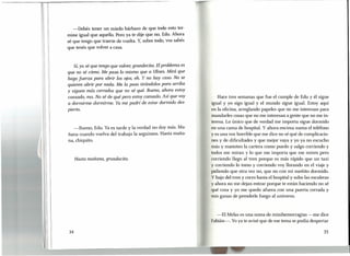 I
11
11
11,
-Debés tener un miedo bárbaro de que todo esto ter-
mine igual que aquello. Pero ya te dije que no, Edu. Ahora
sé que tengo que traerte de vuelta. Y, sobre todo, vos sabés
que tenés que volver a casa.
Sí, ya sé que tengo que volver, grandecita. El problema es
que no sé cómo. Me pasa lo mismo que a Ulises. Mirá que
hago fuerza para abrir los ojos, eh. Y no hay caso. No se
quieren abrir por nada. Me la paso tirándolos para arriba
y siguen más cerrados que no sé qué. Bueno, ahora estoy
cansado, ma. No sé de qué pero estoy cansado. Así que voy
a dormirme dormirme. Ya me pudrí de estar dormido des-
pierto.
-Bueno, Edu. Ya es tarde y la verdad no doy más. Ma-
ñana cuando vuelva del trabajo la seguimos. Hasta maña-
na, chiquito.
Hasta mañana, grandecita.
34
T
Hace tres semanas que fue el cumple de Edu y él sigue
igual y yo sigo igual y el mundo sigue igual. Estoy aquí
en la oficina, arreglando papeles que no me interesan para
mandarles cosas que no me interesan a gente que no me in-
teresa. Lo único que de verdad me importa sigue dormido
en una cama de hospital. Y ahora encima suena el teléfono
y es una voz horrible que me dice no sé qué de complicacio-
nes y de dificultades y que mejor vaya y yo ya no escucho
más y manoteo la cartera como puedo y salgo corriendo y
todos me miran y lo que me importa que me miren pero
corriendo llego al tren porque es más rápido que un taxi
y corriendo lo tomo y corriendo voy llorando en el viaje y
pidiendo que otra vez no, que no con mi sueñito dormido.
Y bajo del tren y corro hasta el hospital y subo las escaleras
y ahora no me dejan entrar porque te están haciendo no sé
qué cosa y yo me quedo afuera con una puerta cerrada y
mis ganas de prenderle fuego al universo.
-El Melas es una suma de minihemorragias -me dice
Fabián-. Yo ya te avisé que de ese tema se podía despertar
35
 