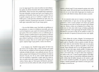 o no. Eso sigue igual. Pero como el cerebro no está trabajan-
do a pleno, las demás funciones del cuerpo también se ven
dificultadas. Ahora tuvimos una complicación respiratoria.
Para que entiendas, tuvimos que hacer una limpieza de los
pulmones de Eduardo. Parece que lo peor ya pasó. Pero no
te puedo asegurar que no se vuelvan a repetir cosas así.
Podés pasar a vedo pero hoy solamente un ratito. Ah, y no
te quedes a dormir, al menos por esta noche. Ya mañana, si
todo sigue mejorando, hacés lo que tengas ganas.
-Eso me dijo Fabián, amor. Que hubo un problema en
tus pulmones, es como si se hubieran ensuciado, pero que
ya te los limpiaron y que a partir de mañana puedo hacer lo
que quiera. Pero eso es mentira y vos y yo sabemos que es
mentira, porque si pudiera hacer lo que quisiera, te llevaría
conmigo a la plaza y aprendería a patear fuerte únicamente
para molerte a pelotazos. ¿Cómo te decía papá? Ah, sí, para
llenarte la canasta. Hace no sé cuánto que no hago lo que
quiero. Apenas hago lo que puedo y nunca me alcanza.
A mí tampoco, ma. También tengo ganas de hacer eso
que decís, lo de la plaza, digo, y todo el asunto, pero igual
los que más me costaban no eran losfuertes sino los que me
colocaba al laduo del palo, como pidiendo permiso. Pero no
ahora, porque lo de la limpieza de mis pulmones me dejó un
desastre. Fue feo, ma. No sé, como cuando alguna ola del
mar me revolcaba y empezaba a tragar agua por todos la-
dos y no sabía cómo salir,aunque el agua no me llegara a la
cintura. Bueno, algo así. Tenía ganas de llamarte, grandeci-
ta, pero ni mi voz de la cabeza me salía. ¿Así que no te podés
III/I'rlara dormir aquí? Es una porquería porque esta noche
II() ti t ner miedo. Ahí está de nuevo, ma, ahí está otra vez el
11Ir ti; tra vez se me viene toda el agua que me revuelca y yo
f /I)~' cómo salir.Dame la mano, dame la mano y sacame.
•J . veo moverte como no te vi nunca y sé que hay otra
V(I'/, omplicaciones, sé que otra vez hay que limpiar tus
pulmones y corro a avisar porque es lo único que puedo
11) r porque yo no sé de tu cuerpo más que lo que siempre
up por afuera y ahora me arrepiento de no haber estu-
Ii do más en estos años todo lo que se hubiera publicado
obre lo que tenés, como aquel papá de Estados Unidos que
(1 cubrió la cura para su hijo sin ser médico ni nada y yo
[ue no descubrí ni siquiera la forma de avisar más rápido.
-Estoy afuera de tu pieza, chiquito. Ya terminaron de
limpiarte por segunda vez y no me dejan entrar pero hoy me
uedo aquí en el pasillo y miro tu puerta cerrada. Mi mun-
do se hace cada vez más estrecho. Hasta ayer era una pieza
de tres por tres y ahora es apenas un pasillo y una puerta
cerrada. Estoy diciendo esto en voz alta porque quiero con-
vencerme de que todo sigue siendo posible y la gente pasa
y me mira. Pero pienso en la vergüenza que te daría si me
vieras y me sonrío sola, y sé que te daría más vergüenza y
me vuelvo a reír y así. Y como no quiero jugarte sucio (digo,
hacer cosas que sé que no te gustarían solamente porque no
podés vedas), dejo de hablar sola pero no de sonreír y sigo
en mi nuevo mundo de pasillos y de puertas con muchos
amigos y muchos parientes que vinieron a verme para estar
conmigo y yo tan sin vos.
37
l
 