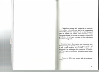 -Aunque ya debés estar hasta el pelo de mis festejos
idiotas.
r
l
/1
-Ya pasó una semana de la limpieza de tus pulmones,
amor, así que podemos festejar que hoy se cumplen siete
días de tus pulmones limpiecitos. ¿O se dice "limpitos"?
Bah, no importa. No usemos tanto diminutivo que ya
habíamos quedado en que vos no eras más chiquito sino
grandecito... Es decir, qué tonta que soy. Que vos no eras
más chico sino grande.
Menos mal que te diste cuenta sola, grandecita. ¿Ves?
Yo sí puedo seguir usándolos porque son para mí solo y así
sí vale. Así que una fiesta. Y qué vendría a ser; ¿un cum-
plepulmón?, ¿un pulmeaños feliz? ¿Ya pusiste las guirnal-
das? Ya no quiero más festejos acostados, mami. Quiero
pararme.
39
 