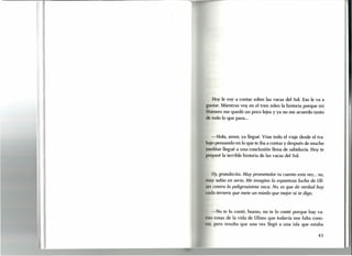 1- o",
.
l·
I
Hoy le voy a contar sobre las vacas del Sol. Eso le va a
~ rustar, Mientras voy en el tren releo la historia porque mi
I
Hornero me quedó un poco lejos y ya no me acuerdo tanto
"
ti todo lo que pasa ...
1
-Hola, amor, ya llegué. Vine todo el viaje desde el tra-
bajo pensando en lo que te iba a contar y después de mucho
meditar llegué a una conclusión llena de sabiduría. Hoy te
preparé la terrible historia de las vacas del Sol.
Uy, grandecita. Muy prometedor tu cuento esta vez... no,
muy sabio en serio. Me imagino la espantosa lucha de Uli-
es contra la peligrosísima vaca. No, es que de verdad hay
ada ternera que mete un miedo que mejor ni te digo.
-No te lo conté, bueno, no te lo conté porque hay va-
rias cosas de la vida de Ulises que todavía nos falta cono-
, r, pero resulta que una vez llegó a una isla que estaba
43
~
 