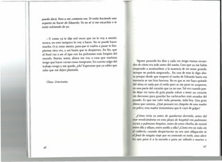 puedo decir. Pero a ver, contame vos. Te estás haciendo una
experta en hacer de Eduardo. Ya no sé si me escuchás o te
estás voLviendo de yo.
-y como ya te dije mil veces que no te vaya mentir
nunca, en esto tampoco lo voy a hacer. No se puede hacer
mucho. O sí, estar atento, para que si vuelve a pasar te lim-
piemos otra vez, y así hasta que te despiertes. En fin, que
al final vas a ser el tipo con los pulmones más limpios del
mundo. Bueno, amor, ahora me voy a casa que mañana
tengo que hacer varias cosas temprano. En cuanto salgo del
trabajo vengo y me quedo, ¿eh? Esperame que ya sabés que
odio que me dejen plantada.
Siguen pasando los días y cada vez tengo menos recuer-
dos de cómo era todo antes del sueño. Creo que ya me había
empezado a acostumbrar a la ausencia de mi amor grande,
aunque no podría asegurarlo ... En una de esas lo digo aho-
ra porque desde que empezó el sueño de Eduardo hasta esa
memoria se me hizo borrosa. No es que se me haya quitado
del alma ni nada por el estilo pero se me puso en suspenso,
en una parte del corazón que ya no uso. Tal vez cuando pue-
da dejar mi tarea de guía pueda volver a tener un corazón
sin desvanes para guardar los cachivaches más amados del
pasado. Es que me volví toda presente, toda hoy. Una gran
ahora que camina. ¿Qué pensará mi chiquito de esta madre
en polvo, esta madre instantánea que le cayó de golpe?
Chau. Graciosita.
¿Cómo vivía yo antes de quedarme dormido, antes del
mar revolcándome en esta playa de hospital con pulmones
sucios y pulmones limpitos, antes de estas charlas de mamá
entre ella y ellayo, entre yoella y ella?¿Cómo era mi vida sin
el cablerio. cuando despertarme no era una obligación ni
Lfinal de ningún viaje que no entiendo ni nada, sino abrir
Losojos para ir a la escuela o para ser sábado o martes o
47
 