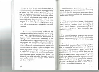 I
t'
I
Acordate de lo que le dijo Gandalf a Frodo, mami. Lo
que tenemos que hacer es lo mejor que podemos en el tiem-
po que nos toca. ¿Ya te olvidaste, grandecita? Vos me lo
leías y me lo dijiste varias veces en este tiempo. Y después
está Ulises, el que oyó a las sirenas, el que con el gigante
de un solo ojo se hizo pasar por Nadie. Es como yo. Nadie
está dormido. Nadie quiere volver. Nadie es Eduardo. Tengo
que dejar de ser Nadie. Eso es lo mejor que puedo hacer
en el tiempo que me toca. Dejar de ser Nadie. Dejar de ser
nadie. Creo que ahora entiendo. Creo que estoy empezando
a entender.
-Bueno, ya que tenemos un ratito los dos solos, vol-
vamos a nuestra historia de Ulises. Otra cosa que no te
conté, y que le pasó al pobre hombre antes del asunto de
las vacas del Sol, fue el encuentro con dos monstruos te-
rribles que tenían su morada cerca de los límites del mar.
Uno de esos monstruos era Escila, la aullador a, una bestia
con doce patas (que en realidad eran doce muñones) y seis
cuellos largos, que podían llegar hasta las mismísimas cu-
biertas de los barcos. El otro monstruo, que encima vivía
enfrente de Escila, se llamaba Caribdis y chupaba el agua
del mar y después la vomitaba. Y claro, si en el agua que
se tragaba había un barco, chau barco y chau la gente que
estuviera arriba. Caribdis era la muerte segura para todos,
y Escila para seis, porque solamente podía llevarse a un
hombre en cada uno de sus cuellos. Ulises eligió pasar más
cerca de ella y ocurrió lo que tenía que ocurrir: perdió a
seis de sus compañeros.
5°
'1
Fuera los monstruos. Pasemos rápido y perdamos lo me-
nos que se pueda. No, si ya voy agarrando tu paso, grande-
cita. Escila y Caribdis, al canasto de la ropa sucia. Que mis
amigos no están para ser el almuerzo de ningún bicharraco,
por más bocas que tenga.
-Tengo que terminar, amor, porque al final, después
de Polifemo y de Circe, y de Escila y de Caribdis, y de
Apolo y ~us vacas, y de toda la historia, Ulises llega final-
mente a Itaca. Y ahora voy a hacer un silencio para darte
tiempo a que me preguntes, a que te preguntes; o sea, a
que te/me preguntes.
Si, ya te entendi, grandecita. Te/me tengo que preguntar
qué pasó cuando el bendito Ulises llegó a la bendita Ítaca. Es-
pero que le haya ido bien, porque si no, tanto lío para nada.
-Supongo que, como corresponde a un chico inteligen-
te, querrás saber qué pasó con Ulises cuando llegó a su
reino. Su esposa ya no tenía más excusas para retrasar la
elección de su marido y futuro rey de Ítaca. El truco de la
manta ya había sido descubierto y debía elegir entre los
pretendientes que, de paso, estaban comiendo y tomando
costa de Penélope sin que ella pudiera hacer nada para
vitarlo. Ulises apareció disfrazado de mendigo, se aguantó
las burlas de los pretendientes y, cuando llegó el momento,
tomó su viejo arco, uno que solo él podía tensar, agarró va-
rias flechas y no dejó títere con cabeza. Así volvió a ser rey
de su tierra y recuperó a su esposa y a su hijo.
 