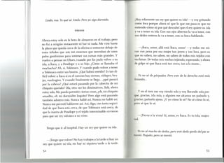 !
I
I
¡Hay solamente un rey que quiere su isla! -y voy gritando
como loca porque ahora sé que lo que me pasa es que no
entiendo cómo ni por qué descubrí que el rey quiere su isla
y va a tener su isla. Con sus ojos abiertos la va a tener, con
sus dedos enteros la va a tener, con su boca hablando.
Lindo, ma. Yo qué sé. Lindo. Pero yo sigo dormido.
Ahora estoy sola en la hora de almuerzo en el trabajo, pero
no fui a ningún restaurante ni bar ni nada. Me vine hasta
la plaza que queda cerca de la oficina a sentarme debajo de
estos árboles que son tan enormes que necesitan de unos
palos gordísimos para sostener sus ramas más grandes. Y
vuelvo a pensar en Ulises, cuando por fin pudo volver a su
isla, a Ítaca, y a Penélope y a su hijo. ¿Cómo se llamaba el
muchacho? Ah, sí, Telémaco. Y cuando pudo volver a tener
a Telémaco entre sus brazos. ¿Qué habrá sentido? Es tan di-
fícil volver a Ítaca si en el camino hay sirenas, cíclopes, bru-
jas, naufragios. Y cuando finalmente se llega ... ¿qué pasará
por la cabeza? ¿Qué estará pasando por la cabecita de mi
chiquito querido? Ufa, otra vez los diminutivos. Bah, ahora
estoy sola. Me puedo permitir ciertas cosas, ¿eh, mi chiquito
amadito, eh mi dormidito loquito? Pero algo está pasando
también adentro mío. Nunca hablé así, Nunca me hablé así.
Nunca me permití hablarme así. ASÍ,digo, con tanta seguri-
dad de que Ítaca está cerca, de que Telémaco está cerca, de
que la manta de Penélope y el tejido interminable sirvieron
para que un rey volviera a su reino.
Tengo que ir al hospital. Hay un rey que quiere su isla.
-¡Tengo que volver! No hay trabajos a la tarde si hay un
rey que quiere su isla, no hay ni siquiera tarde a la tarde.
-¡Ítaca, amor, allá está Ítaca, amor! -y todos me mi-
ran con pena por esa mujer tan joven y tan loca, pero es
que no saben, no saben, no saben de todos mis tejidos con
sus lanas. De todas mis noches tejiendo, esperando, y ahora
de golpe sé que Ítaca está tan cerca, tan a la mano ...
Yo no sé de párpados. Pero este de la derecha está más
livianito...
y en el tren me voy riendo sola y voy llorando sola por-
que, gracias, isla mía, y alguien me alcanza un pañuelo y,
gracias, pañuelo ajeno. ¿Y yo cómo lo sé? No sé cómo lo sé,
pero sé que lo sé.
-¡Tierra a la vista! Sí, amor, es Ítaca. Es tu isla, majes-
tad.
Yo no sé mucho de dedos, pero este dedo gordo del pie se
movió. Poquito, pero se movió.
53
 