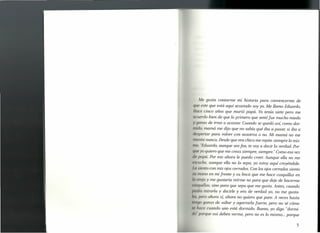 Me gusta contarme mi historia para convencerme de
(lit este que está aquí acostado soy yo. Me llamo Eduardo.
ttu cinco años que murió papá. Yo tenía siete pero me
uru rdo bien de que lo primero que sentí fue mucho miedo
1 !/fmas de irme a acostar. Cuando se quedó así, como dor-
lid lo, mamá me dijo que no sabía qué iba a pasar, si iba a
tI(O,P rtar para volver con nosotros o no. Mi mamá no me
111 ente nunca. Desde que era chico me repite siempre lo mis-
11 1ti, /1 duardo, aunque sea fea, te vaya decir la verdad. Por-
/II/(o y quiero que me creas siempre, siempre." Como esa vez
,/,0/ pá. Por eso ahora le puedo creer. Aunque ella no me
/ (1 iche, aunque ella no lo sepa, yo estoy aquí creyéndole.
I(/ siento con mis ojos cerrados. Con los ojos cerrados siento
11 !/I(U1.0 en mi frente y su boca que me hace cosquillas en
1// oreja y me gustaría reirme no para que deje de hacerme
, 1I(fltlllas,sino para que sepa que me gusta. Antes, cuando
1" I'¡ft mirarla y decirle y era de verdad yo, no me gusta-
""0 I (Ir ahora sí, ahora no quiero que pare. A veces hasta
/, 1/I/tI ganas de saltar y agarrarla fuerte, pero no sé cómo
",/(f('~ uando uno está dormido. Bueno, yo digo "dormi-
1" I}()rqu así deben verme, pero no es lo mismo ... porque
5
 