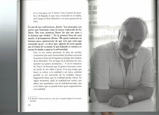 él, es una guía, un "ir hacia". Con el punto de parti-
da y de llegada, lo que vaya creciendo en el medio,
dará luego el final definitivo y el tono general de la
obra.
En una de tus conferencias, dijiste: "Los principios son
partes que funcionan como la marca registrada de los
libros. Son esas primeras líneas las que nos atan a
la historia que vendrá ...". En la primera línea de esta
novela, el protagonista afirma: "Me gusta contarrne mi
historia para convencerrne de que este que está aquí
acostado soy yo", es decir que, además de estar guiado
por el relato de su mamá, lo que Eduardo se cuenta a sí
mismo lo ayuda a superar la enfermedad.
Esto es un sueño personal: la idea de escribir
comienzos que sean memorables (Esteban recuerda
la primera frase de El ingenioso hidalgo Don Quijote
de la Manchan: "En un lugar de la Mancha de cuyo
nombre no quiero acordarme ...".Y en el comienzo
de "Ítaca", la historia que él genera funciona como
un ancla. Es un cable a tierra. Si lo que tengo que
hacer es volver a la realidad y mi única realidad
posible es mi narración de la realidad, bueno,
hagámosla hasta que la realidad pueda volver. En
algún momento, ojalá, la realidad-real vuelva, por
ahora nos quedamos con la realidad-narrada, que
es lo único que yo puedo hacer para engancharme
a la realidad.
7 N. de la E.: Novela escrita en 1605 por el español Miguel de Cervantes
Saavedra.
62
 