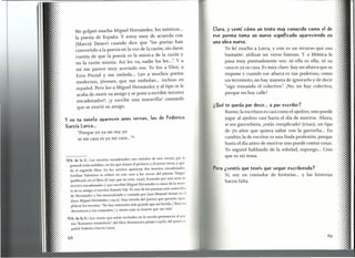 Me golpeó mucho Miguel Hernández, los místicos ...
la poesía de España. y estoy muy de acuerdo con
(Marco) Denevi cuando dice que lilas poetas han
convertido a la poesía en la voz de la razón, sin darse
cuenta de que la poesía es la música de la razón y
no la razón misma. Así les va, nadie los lee...".y a
mí me parece muy acertado eso. Yo leo a Eliot, a
Ezra Pound y me embala... Leo a muchos poetas
modernos, jóvenes, que me embalan ... incluso en
español. Pero leo a Miguel Hernández y al tipo se le
acaba de morir su amigo y se pone a escribir tercetos
encadenados12, ¡y escribe una maravilla! contando
que se murió su amigo.
y en tu novela aparecen unos versos, los de Federico
García Lorca ...
"Porque yo ya no soy yo
ni mi casa es ya mi casa..."n
12'~:'d~'1~"~::
Los tercetos encadenados son estrofas de tres versos, por lo
general endecasílabos, en los que riman el primero y el tercer verso, y que-
da el segundo libre. En los sonetos aparecen dos tercetos encadenados.
Esteban Valentino se refiere en este caso a los versos del poema "Elegía"
(publicado en el libro El rayo que no cesa, 1936), formado por una serie de
tercetos encadenados y que escribió Miguel Hernández a causa de la muer
te de su amigo, el escritor Ramón Sijé. Es uno de los poemas más conocidos
de Hernández y fue musicalizado y cantado por [oan Manuel Serrat en el
disco Miguel Hemández (1972)' Una estrofa del poema que permite ejem
plificar los tercetos: "No hay extensión más grande que mi herida.y lloro mi
desventura y sus conjuntos! y siento más tu muerte que mi vida".
13N. de la E.: Los versos que están incluidos en la novela pertenecen al po!"
ma "Romance sonámbulo" del libro Romancero gitano (1928), del poeta ('~
pañol Federico García Larca.
68
Claro. y sentf cómo un texto muy conocido como l"1 de
ese poema toma un nuevo significado apareciendo en
una obra nueva.
Yo leí mucho a Larca, y este es un recurso que uso
bastante: utilizar un verso famoso. Y a Mónica le
pasa muy puntualmente eso: ni ella es ella; ni su
casa es ya su casa. Es muy claro: hay un afuera que se
impone y cuando ese afuera es tan poderoso, como
un terremoto, no hay manera de ignorarlo y de decir
"sigo tomando el colectivo". ¡No, no hay colectivo,
porque no hay calle!
¿Qup te queda por decir ... o por escribir?
Bueno, la escritura es casi como el ajedrez, uno puede
jugar al ajedrez casi hasta el día de morirse. Ahora,
si sos garrochista, ¡estás complicado! (risas); un tipo
de 70 años que quiera saltar con la garrocha ... En
cambio, la de escritor es una linda profesión, porque
hasta el día antes de morirse uno puede contar cosas.
Yo seguiré hablando de la soledad, supongo ... Creo
que es mi tema.
Pero ¿sentís que tenés que seguir escribiendo?
Sí, soy un contador de historias ... y las historias
hacen falta.
 