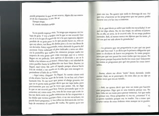puedo preguntar lo que se me ocurra. Algún día me entera-
ré de las respuestas. O (la. No sé.
Tiempo tengo.
Sí, miedo también te(lgo.
pase con vos. No quiero que nada te distraiga de eso. Así
que voy a hacerme yo las preguntas que me parece podés
hacer te vos y te las vaya contestar.
Ya no puedo esperar más. Ya tengo que empezar mi tra-
bajo de guía. Y vaya largar con lo que se me ocurrió. Que
no sé si es lo que él espera de mí o lo que esperaría alguien
perdido de su guía pero es lo que puedo hacer yo, esta yo
que soy ahora, tan llena de dudas pero a la vez tan llena de
mi decisión. Estoy regresando, estoy abriendo la puerta del
ascensor. Estoy subiendo al piso indicado y miro en silen-
cio la pantallita que indica los números porque nada me
importa de esta gente qüe viaja conmigo, que ni a extras
llegan en mi película. son apenas el decorado y no se le
habla a los telones en el teatro. Ahora bajo y mi soledad de
estos pasillos hasta la habitación me hace bien. Bueno, ya
llegué, aquí estoy. Me saco el tapado porque afuera hacía
frío de verdad, y me sieOto en la silla que está siempre es-
perándome alIado de su cama.
-AqUÍ estoy, chiquita. Ya llegué. Te cuento cómo está
el día afuera. Son las siete de la tarde. Ya no hay sol y hace
bastante frío. Yo me tuve que poner el abrigo grueso, ese
que no te gusta nada porque decís que me tapa toda, pero
precisamente por eso me lo tuve que poner. Ah, te digo
lo que se me ocurrió para hoy. Estuve pensando que si yo
estuviera aSÍ,como estás vos, una de las cosas que rrrás ra-
bia me daría sería no poder enterarme de las respuestas a
las dudas que tuviera porque claro, si no me escuchan, no
puedo hacer preguntas. Y esa rabia me distraería de mi tra-
bajo de encontrar el camino de vuelta. No quiero que eso
[e,je, ¿qué decía yo sobre que nadie me escuchaba? A ver
qué me digo ahora. No, no soy mago, no adivino el futuro.
No, es ella, en serio. Se le ocurrió sola. Yo no tengo poderes
mentales. Bah, al menos nunca me dijeron que los tenía. ¿A
ver con qué me sale ahora la grandecita?
- Lo primero que me preguntaría es por qué me pasó
sto, qué hice mal. Y yo diría que la primera obligación que
Inés es olvidarte de hacer esa pregunta. Es tonto pregun-
tarse por qué nos pasan las cosas malas que nos pasan. No
1105 pasan porque hayamos hecho las cosas mal. Solamente
1 s tontos se preguntan por qué nos pasan las cosas inevi-
I bles.
Bueno, ahora me dicen "tonto" hasta dormido. Linda
mamá. Dejá, no te preocupes. En estos días ya me dije yo
varias veces que era un tarado ...
-Bah, no quiero decir que seas un tonto por hacer te
" S preguntas. Digo que es una tontería pensar eso. No
1I e falta ser un tonto para pensar tonterías. Así que nada
el pensar eso. Otras preguntas sí, esa no, ¿estamos? Y sí,
i querés también porque soy tu madre. Vas a tener que
¡l , ptar varias de estas órdenes mías aunque no te gusten.
12
 