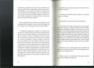 s lo que digo. A veces parece que me escucharas ...
Acordate de que además soy tu guía. Y no se le discute a un
tipo que conoce bien un lugar qué camino hay que tomar.
Se lo obedece y a otra cosa. Ya sé, ahora vas a decirme que
yo no conozco para nada el lugar en que vos estás. Pero no
es tan cierto eso. Yoya estuve allí con papá y sé bastante de
esas sombras. Además es lo mejor que tenés a mano, ¡qué
tantas pretensiones! Bueno, sigamos.
i, grandecita. Lo que pasa es que no la hacés casi nun-
'11, Pero me encanta.
-Sí. Ahora me acuerdo de que sí te gusta. Lo que pasa
ue casi no hago.
Dale, grandecita, hace te, haceme, otra pregunta y dejá
de enojarte todo el tiempo. Es raro esto de tener dudas aje-
nas. Aunque a veces hasta pareciera que me escucharas. -Otra duda sería la que tiene que ver con esta seguri-
(lid que yo tengo de tu vuelta a este lado del sueño. De dón-
el me sale. Es difícil de explicar... pero a la vez me es tan
rwidente como el hecho de que ahora estás del otro lado. No
l' una esperanza estúpida de una mamá que quiere que su
I1 ij se quede con ella. Es tan seguro como que mañana va
1 manecer. O sea, puede haber solo llover o estar nublado,
1) ro de que va a amanecer no hay duda. Con tu despertar
m pasa algo parecido. Puede tardar más o menos, puede
h ber más o menos problemas, pero yo sé que vas a abrir
lajas.
-También me preguntaría cuándo va a terminar este
lío. No lo sé, vida, pero tené en cuenta que cuando termine
tu parte en esta historia también va a terminar la mía. Es
decir, cuando vos vuelvas, yo también vaya volver. Cuan-
do vos encuentres la puerta que hay que abrir yo también
voy a girar ese picaporte, así que esa duda es tanto tuya
como mía. Igual no creo que nadie nos dé nunca una res-
puesta exacta. Me parece que vamos a tener que aprender
a conformarnos con esas seguridades de cuando eras muy
chiquito: hoyes lunes, afuera hace frío, me gusta la torta
de manzana. Dejemos las preguntotas, esas que necesitan
de gente muy sabia, para días que nos podamos dar esos
lujos. Por ahora conformémonos con que sea lunes, con
que haga frío, con que te guste la torta de manzana. Aun-
que ahora que lo pienso, no estoy segura. ¿Tegusta la torta
de manzana?
Está bien, ma. Si vos estás segura, para mí está bien. Te
<ligoque no me parece mal. No sé si es una esperanza estú-
pida, pero no me parece mal.
-Bueno, amor. Ya es noche tarde. Me quedo a dormir
t quí, con vos. Mañana la seguimos.
 