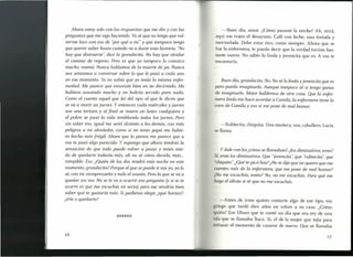 Ahora estoy solo con las respuestas que me dio y con las
preguntas que me sigo haciendo. Ya sé que no tengo que vol-
verme loco con eso de "por qué a mí" y que tampoco tengo
que querer saber hasta cuándo va a durar esta historia. "No
hay que distraerse': dice la grandecita. No hay que olvidar
el camino de regreso. Pero es que yo tampoco lo conozco
mucho, mamá. Nunca hablamos de la muerte de pa. Nunca
nos sentamos a conversar sobre lo que le pasó a cada uno
en ese momento. Yo no sabía que yo tenía la misma enfer-
medad. Me parece que estuviste bien en no decírmelo. Me
hubiera asustado mucho y no habría servido para nada.
Como el cuento aquel que leí del tipo al que le dicen que
se va a morir un jueves. Y entonces cada miércoles y iueves
son una tortura y al final se muere un lunes cualquiera y
el pobre se pasó la vida temblando todos los jueves. Pero
sin saber eso, igual me sentí distinto a los demás, con más
peligros a mi alrededor, como si no tener papá me hubie-
ra hecho más frágil. Ahora que lo pienso me parece que a
vos te pasó algo parecido. Y supongo que ahora tendrás la
sensación de que todo puede volver a pasar y tenés mie-
do de quedarte todavía más, ah no sé cómo decirlo, más ...
rompible. Eso. ¿Quién de los dos tendrá más noche en este
momento, grandecita? Porque el que se puede ir soy yo, ya lo
sé, con mi siempresueño y todo el asunto. Pero la que se va a
quedar sos vos. No se te va a ocurrir esa pregunta (y si se te
ocurre es que me escuchás en serio), pero me vendría bien
saber qué te gustaría más. Si pudieras elegir,¿qué harías?:
¿irte o quedarte?
-Buen día, amor. ¿Cómo pasaste la noche? Ah, mirá,
aquí me traen el desayuno. Café con leche, una tostada y
mermelada. Debe estar rico, como siempre. Ahora que se
fue la enfermera, te puedo decir que la verdad tuviste bas-
tante suerte. No sabés lo linda y jovencita que es. A vos te
encantaría.
Buen día, grandecita. No. No sé lo linda y jovencita que es
pero puedo imaginario. Aunque tampoco sé si tengo ganas
de imaginario. Mejor hablemos de otra cosa. Que la enfer-
mera linda me hace acordar a Camila, la enfermera tiene la
cara de Camila yeso sí me pone de mal humor.
-Rubiecita, chiquita. Una muñeca, vea, caballero. Lucía
se llama.
Y dale con los¿cómo se llamabani, ¿los diminutivos, eran?
Í¡ eran los diminutivos. Que "jovencita': que "rubiecita': que
"chiquita".¿Qué te picó hoy? ¿No te dije que no quiero que me
cuentes más de la enfermera, que me pone de mal humor?
¿No me escuchás, tonta? No, no me escuchás. Para qué me
hago el idiota si sé que no me escuchás.
-Antes de irme quiero contarte algo de ese tipo, ese
riego que tardó diez años en volver a su casa. ¿Cómo
uién? Ese Ulises que te conté un día que era rey de una
i la que se llamaba Ítaca. Sí, el de la mujer que tejía para
r trasar el momento de casarse de nuevo. Que se llamaba
16
 