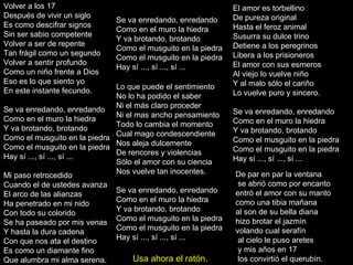 Volver a los 17 Después de vivir un siglo Es como descifrar signos Sin ser sabio competente Volver a ser de repente Tan frágil como un segundo Volver a sentir profundo Como un niño frente a Dios Eso es lo que siento yo En este instante fecundo. Se va enredando, enredando Como en el muro la hiedra Y va brotando, brotando Como el musguito en la piedra Como el musguito en la piedra Hay sí ..., sí ..., sí ... Mi paso retrocedido Cuando el de ustedes avanza El arco de las alianzas Ha penetrado en mi nido Con todo su colorido Se ha paseado por mis venas Y hasta la dura cadena Con que nos ata el destino Es como un diamante fino Que alumbra mi alma serena. El amor es torbellino De pureza original Hasta el feroz animal Susurra su dulce trino Detiene a los peregrinos Libera a los prisioneros El amor con sus esmeros Al viejo lo vuelve niño Y al malo sólo el cariño Lo vuelve puro y sincero. Se va enredando, enredando Como en el muro la hiedra Y va brotando, brotando Como el musguito en la piedra Como el musguito en la piedra Hay sí ..., sí ..., sí ... Se va enredando, enredando Como en el muro la hiedra Y va brotando, brotando Como el musguito en la piedra Como el musguito en la piedra Hay sí ..., sí ..., sí ... Lo que puede el sentimiento No lo ha podido el saber Ni el más claro proceder Ni el mas ancho pensamiento Todo lo cambia el momento Cual mago condescendiente Nos aleja dulcemente De rencores y violencias Sólo el amor con su ciencia Nos vuelve tan inocentes. Se va enredando, enredando Como en el muro la hiedra Y va brotando, brotando Como el musguito en la piedra Como el musguito en la piedra Hay sí ..., sí ..., sí ... De par en par la ventana se abrió como por encanto entró el amor con su manto como una tibia mañana  al son de su bella diana  hizo brotar el jazmín  volando cual serafín al cielo le puso aretes y mis años en 17 los convirtió el querubín.  Usa ahora el ratón. 