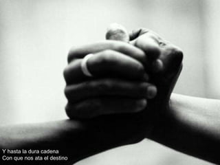 Y hasta la dura cadena Con que nos ata el destino 