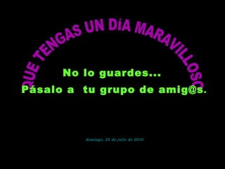 QUE TENGAS UN DÍA MARAVILLOSO No lo guardes...  Pásalo a  tu grupo de amig@s . domingo, 25 de julio de 2010 