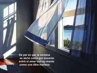 De par en par la ventana se abrió como por encanto entró el amor con su manto como una tibia mañana 