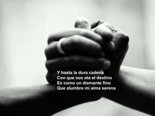 Y hasta la dura cadena Con que nos ata el destino Es como un diamante fino Que alumbra mi alma serena   
