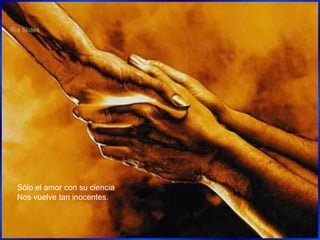 Sólo el amor con su ciencia
Nos vuelve tan inocentes.
 
