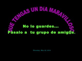 No lo guardes...No lo guardes...
Pásalo a tu grupo de amig@sPásalo a tu grupo de amig@s.
Thursday, May 22, 2014Thursday, May 22, 2014
 