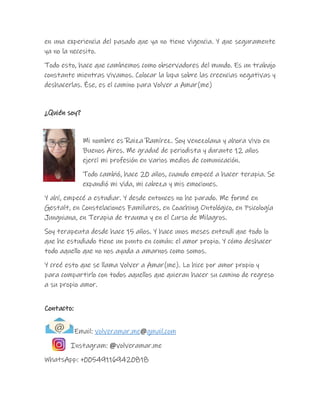 en una experiencia del pasado que ya no tiene vigencia. Y que seguramente
ya no la necesito.
Todo esto, hace que cambiemos como observadores del mundo. Es un trabajo
constante mientras vivamos. Colocar la lupa sobre las creencias negativas y
deshacerlas. Ése, es el camino para Volver a Amar(me)
¿Quién soy?
Mi nombre es Raiza Ramírez. Soy venezolana y ahora vivo en
Buenos Aires. Me gradué de periodista y durante 12 años
ejercí mi profesión en varios medios de comunicación.
Todo cambió, hace 20 años, cuando empecé a hacer terapia. Se
expandió mi vida, mi cabeza y mis emociones.
Y ahí, empecé a estudiar. Y desde entonces no he parado. Me formé en
Gestalt, en Constelaciones Familiares, en Coaching Ontológico, en Psicología
Jungniana, en Terapia de trauma y en el Curso de Milagros.
Soy terapeuta desde hace 15 años. Y hace unos meses entendí que todo lo
que he estudiado tiene un punto en común: el amor propio. Y cómo deshacer
todo aquello que no nos ayuda a amarnos como somos.
Y creé esto que se llama Volver a Amar(me). Lo hice por amor propio y
para compartirlo con todos aquellos que quieran hacer su camino de regreso
a su propio amor.
Contacto:
Email: volveramar.me@gmail.com
Instagram: @volveramar.me
WhatsApp: +005491169420818
 