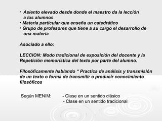 • Asiento elevado desde donde el maestro da la lección
a los alumnos
• Materia particular que enseña un catedrático
• Grupo de profesores que tiene a su cargo el desarrollo de
una materia
Asociado a ello:
LECCION: Modo tradicional de exposición del docente y la
Repetición memorística del texto por parte del alumno.
Filosóficamente hablando “ Practica de análisis y transmisión
de un texto o forma de transmitir o producir conocimiento
filosóficos
Según MENIM: - Clase en un sentido clásico
- Clase en un sentido tradicional
 