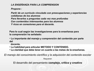 LA ENSEÑANZA PARA LA COMPRENSION
Propone :
Partir de un currículo vinculado con preocupaciones y experiencias
cotidianas de los alumnos
Para llevarlos a preguntas cada vez mas profundas
Con contenidos interesantes para los alumnos
Y ricos en conexiones para el docente.
Para lo cual según las investigaciones para la enseñanza para
la comprensión ha señalado:
• Lo importante del manejo y comprensión del contenido por parte
del
docente.
• La habilidad para articular METODO Y CONTENIDO.
• La claridad que debe tener en cuanto a las metas de la enseñanza.
El manejo del conocimiento científico y la adquisición del contenido escolar
Requieren
El desarrollo del pensamiento complejo, critico y creativo
 