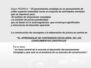 Según RESNICK: “ El pensamiento complejo es un pensamiento de
orden superior entendido como el conjunto de actividades mentales
que se requieren para:
-El análisis de situaciones complejas
-La emisión de juicios ponderados
que se basan en la autorregulación, que construye significados
y estructuras de desorden aparente.
La construcción de conceptos y la elaboración de juicios es central en
“EL APRENDIZAJE DE CONTENIDOS ESCOLARES, DE LOS
CONOCIMIENTOS CIENTIFICOS”
Por lo tanto:
“ es tarea central de la escuela el desarrollo del pensamiento
Complejo y que este es el producto de un proceso de construcción”.
 