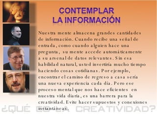 Nuestra mente almacena grandes cantidades de información. Cuando recibe una señal de entrada, como cuando alguien hace una pregunta,  su mente accede automáticamente  a su arsenal de datos relevantes. Sin esa habilidad natural, usted invertiría mucho tiempo haciendo cosas cotidianas. Por ejemplo, encontrar el camino de regreso a casa sería una nueva experiencia cada día. Pero ese proceso mental que nos hace eficientes  en nuestra vida diaria, es una barrera para la creatividad. Evite hacer supuestos y conexiones instantáneas. 