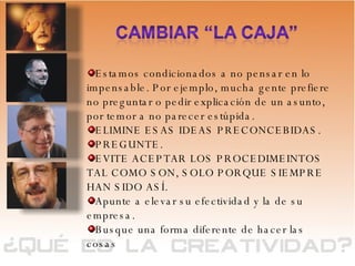 Estamos condicionados a no pensar en lo impensable. Por ejemplo, mucha gente prefiere no preguntar o pedir explicación de un asunto, por temor a no parecer estúpida.  ELIMINE ESAS IDEAS PRECONCEBIDAS.  PREGUNTE.  EVITE ACEPTAR LOS PROCEDIMEINTOS TAL COMO SON, SOLO PORQUE SIEMPRE HAN SIDO ASÍ. Apunte a elevar su efectividad y la de su empresa. Busque una forma diferente de hacer las cosas 