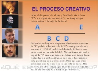 Mire el diagrama de abajo. ¿En dónde iría la letra “F” en la siguiente secuencia?, ¿se imagina que iría, encima o debajo de la línea? De hecho no hay una respuesta obviamente correcta.  La “F” podría ir después de la “E” como parte de una secuencia 1/2/3. Ó podría ir debajo de la línea como parte duna secuencia 1/3/1/3. Alternativamente podría seguir la “E” para que todas las letras que tienen líneas rectas fueran arriba. Algunas personas descartarían este problema como irresoluble. Mientras que otros asumirían que hay una sola respuesta correcta. Una persona creativa acepta que lo correcto es lo que ella desea creer y que hay muchas posibilidades. 